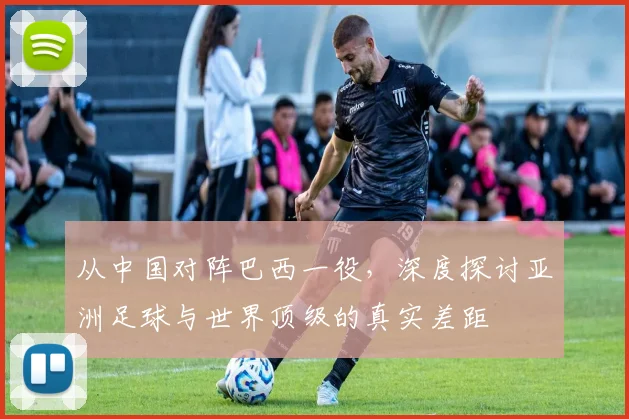 从中国对阵巴西一役,深度探讨亚洲足球与世界顶级的真实差距