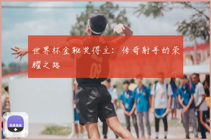 世界杯金靴奖得主:传奇射手的荣耀之路