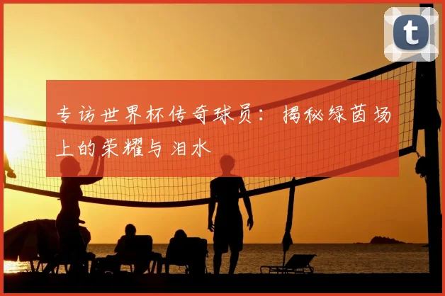 专访世界杯传奇球员：揭秘绿茵场上的荣耀与泪水