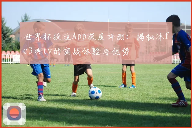世界杯投注App深度评测:揭秘沐fc3典tv的实战体验与优势