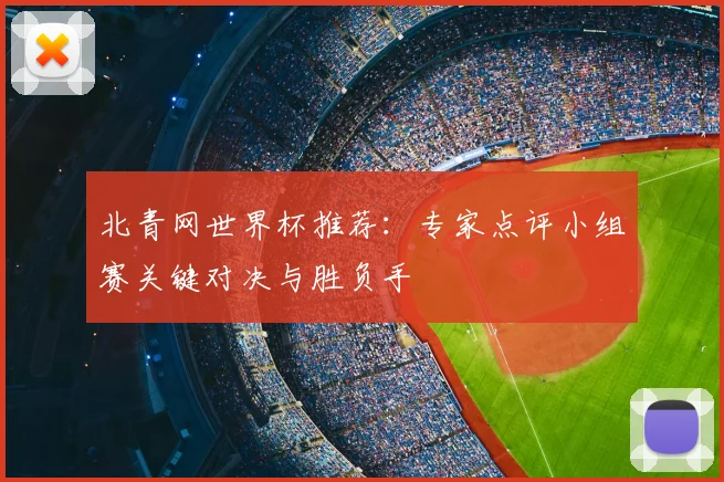 北青网世界杯推荐:专家点评小组赛关键对决与胜负手
