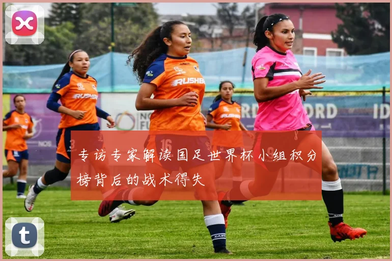 专访专家解读国足世界杯小组积分榜背后的战术得失