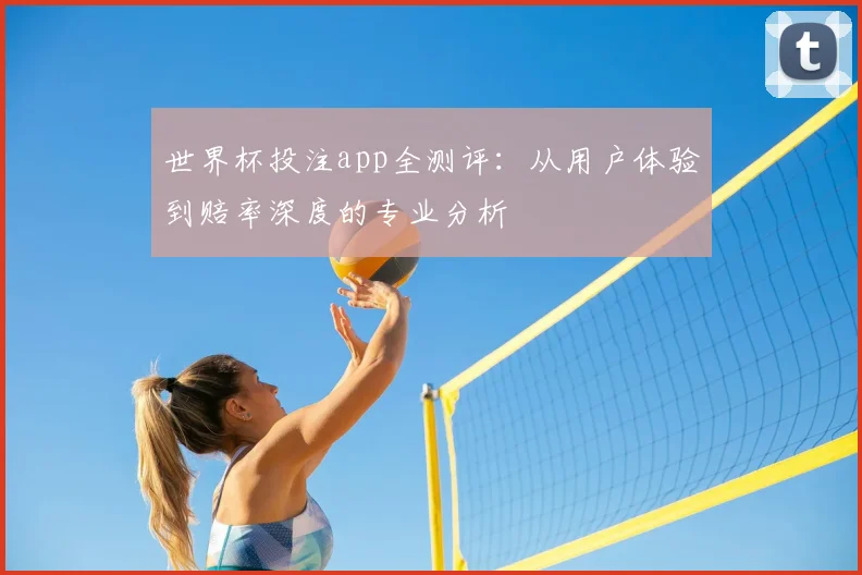 世界杯投注app全测评:从用户体验到赔率深度的专业分析