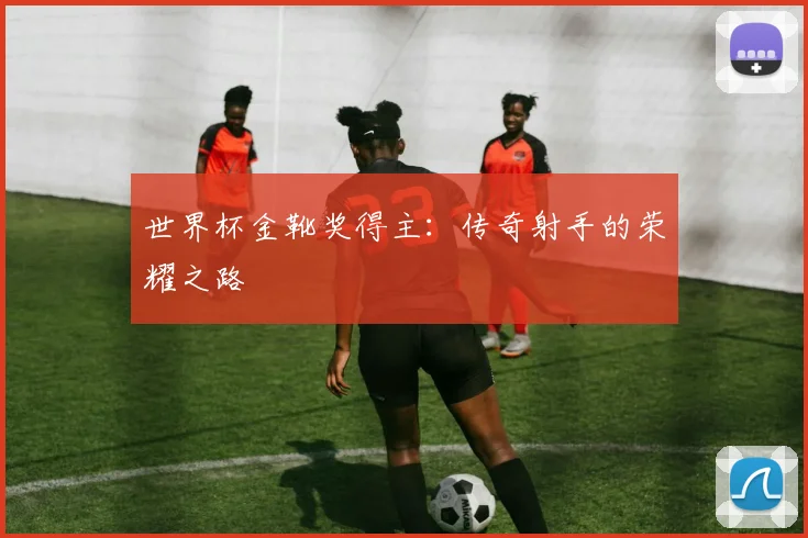 世界杯金靴奖得主:传奇射手的荣耀之路
