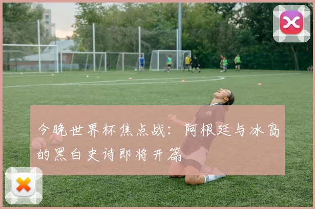 今晚世界杯焦点战:阿根廷与冰岛的黑白史诗即将开篇