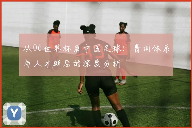 从06世界杯看中国足球：青训体系与人才断层的深度分析