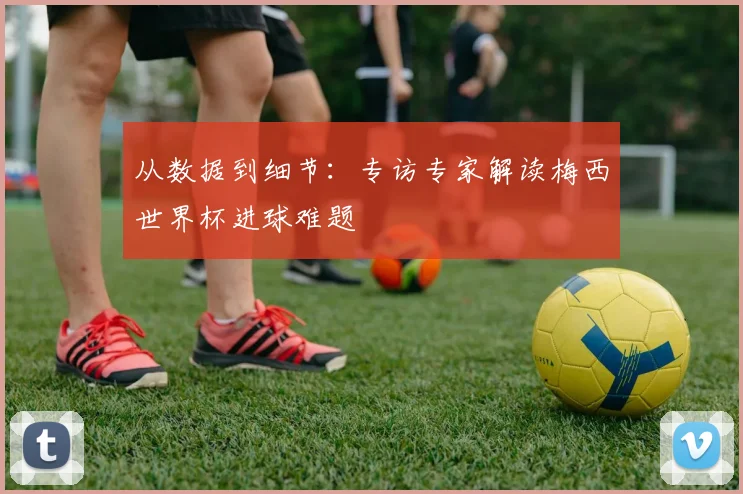 从数据到细节:专访专家解读梅西世界杯进球难题