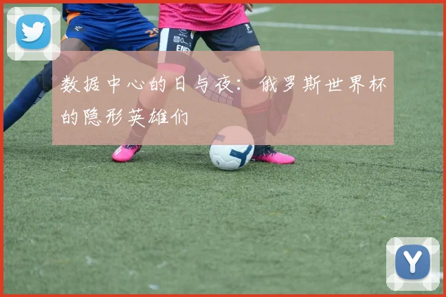 数据中心的日与夜：俄罗斯世界杯的隐形英雄们