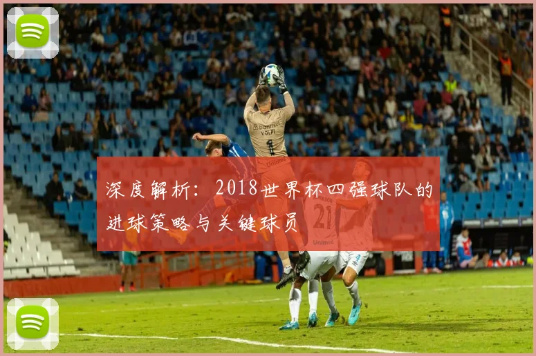 深度解析：2018世界杯四强球队的进球策略与关键球员