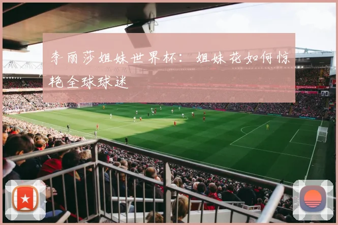 李丽莎姐妹世界杯：姐妹花如何惊艳全球球迷
